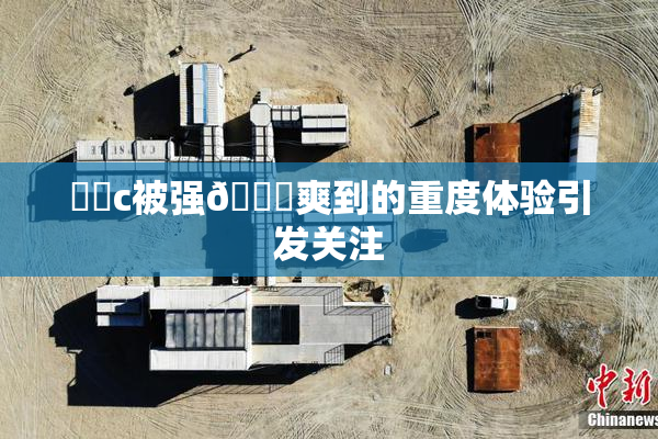❌‌c被强🔞爽到的重度体验引发关注