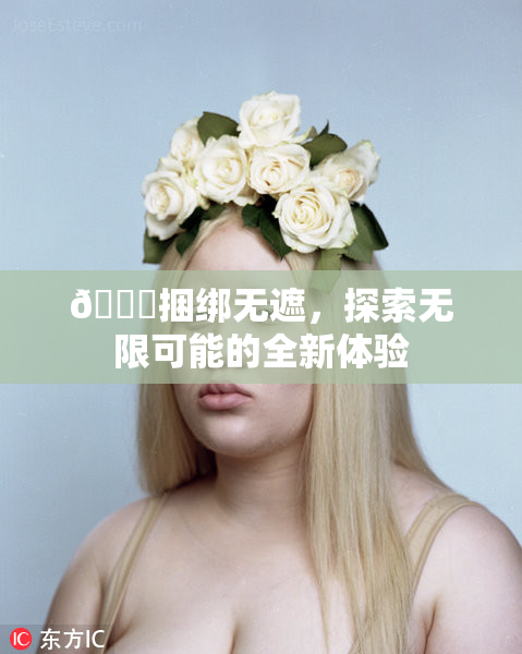 🔞捆绑无遮，探索无限可能的全新体验