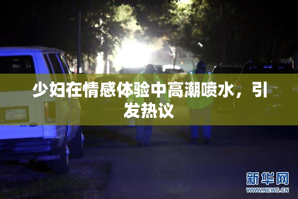 少妇在情感体验中高潮喷水，引发热议