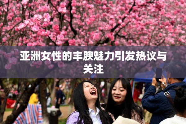 亚洲女性的丰腴魅力引发热议与关注