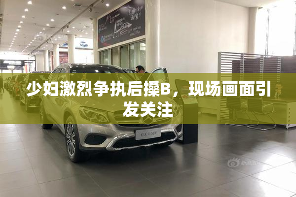 少妇激烈争执后搡B，现场画面引发关注