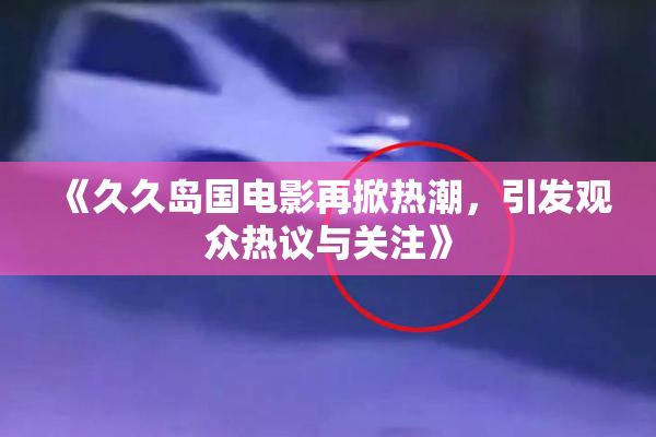 《久久岛国电影再掀热潮，引发观众热议与关注》