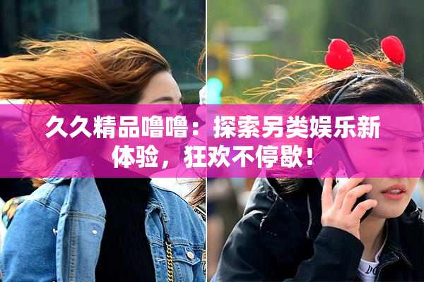 久久精品噜噜：探索另类娱乐新体验，狂欢不停歇！