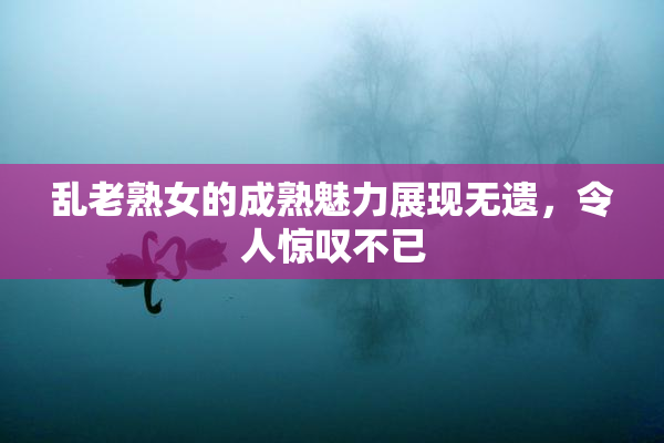 乱老熟女的成熟魅力展现无遗，令人惊叹不已