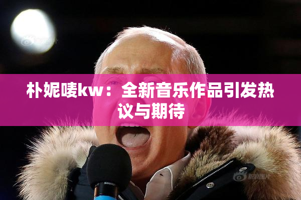 朴妮唛kw：全新音乐作品引发热议与期待