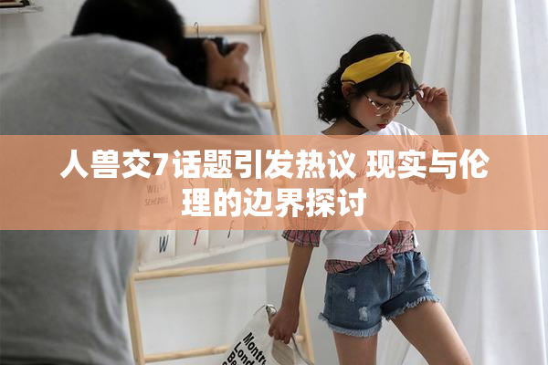 人兽交7话题引发热议 现实与伦理的边界探讨