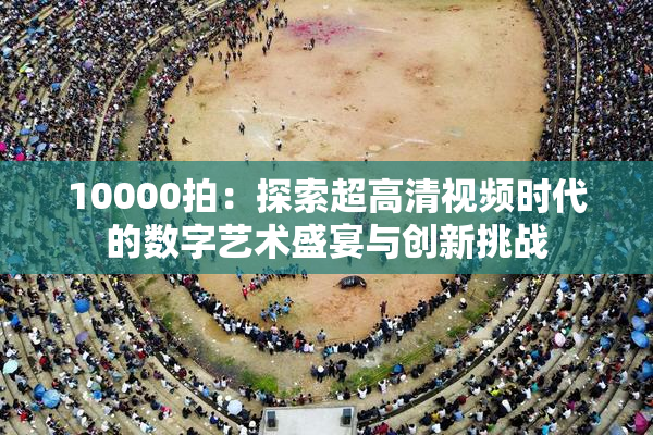 10000拍：探索超高清视频时代的数字艺术盛宴与创新挑战