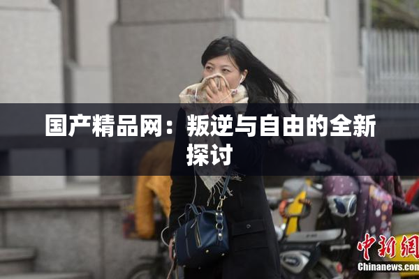 国产精品网：叛逆与自由的全新探讨