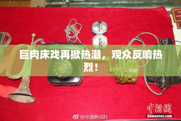 巨肉床戏再掀热潮，观众反响热烈！