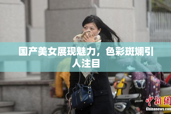 国产美女展现魅力，色彩斑斓引人注目