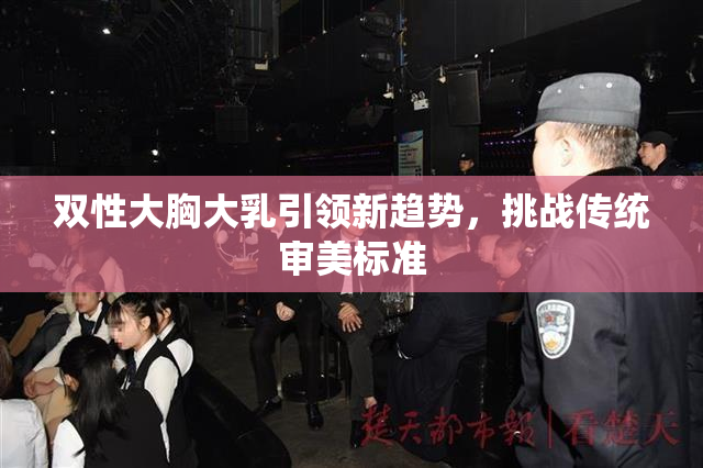 双性大胸大乳引领新趋势，挑战传统审美标准