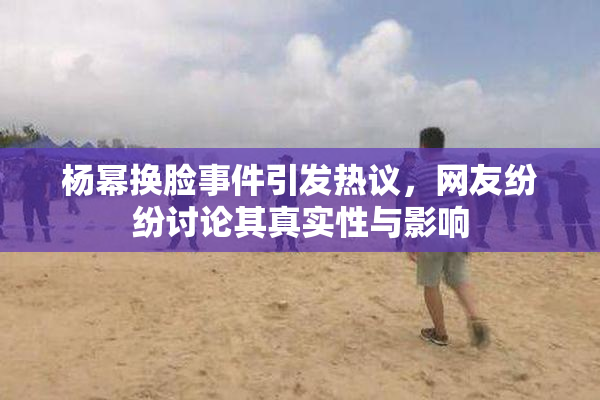 杨幂换脸事件引发热议，网友纷纷讨论其真实性与影响