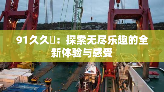 91久久擼：探索无尽乐趣的全新体验与感受