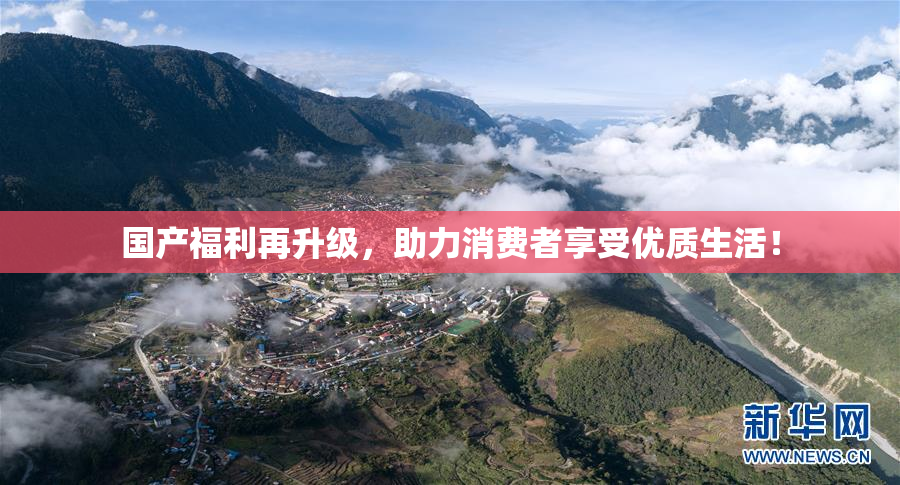 国产福利再升级，助力消费者享受优质生活！