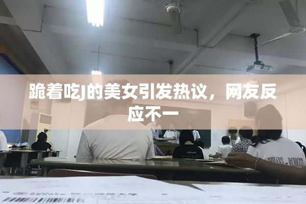 跪着吃J的美女引发热议，网友反应不一
