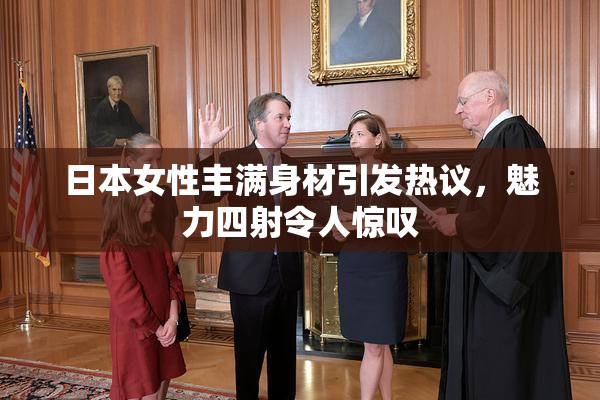 日本女性丰满身材引发热议，魅力四射令人惊叹