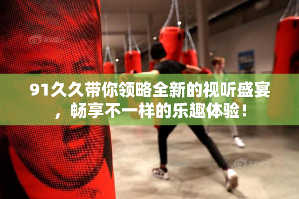 91久久带你领略全新的视听盛宴，畅享不一样的乐趣体验！