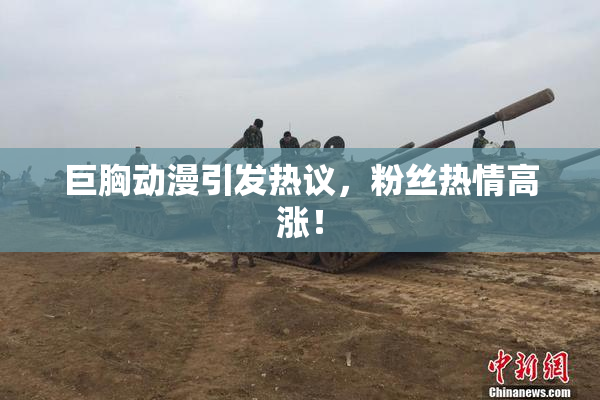 巨胸动漫引发热议，粉丝热情高涨！
