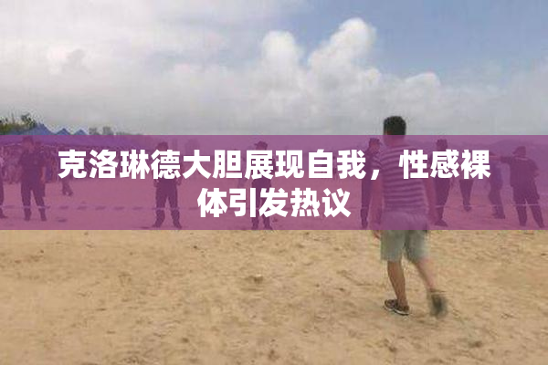 克洛琳德大胆展现自我，性感裸体引发热议