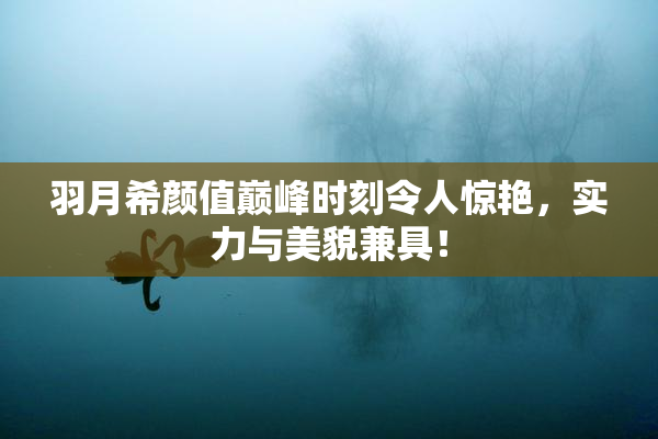 羽月希颜值巅峰时刻令人惊艳，实力与美貌兼具！
