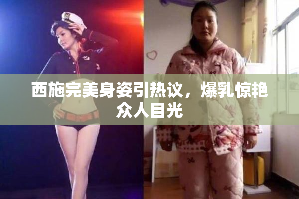 西施完美身姿引热议，爆乳惊艳众人目光