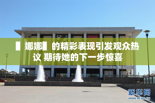 ▌娜娜▌的精彩表现引发观众热议 期待她的下一步惊喜