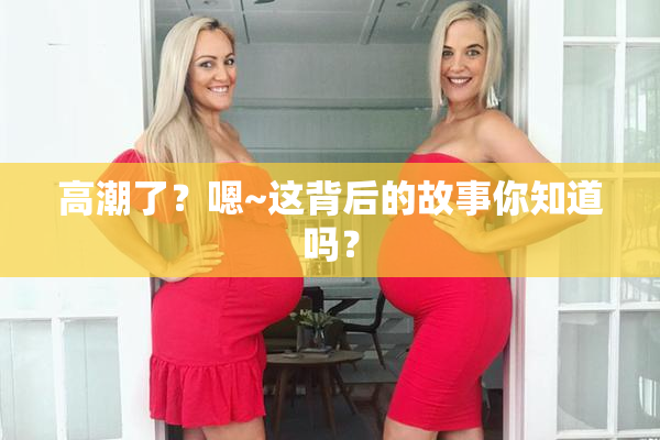 高潮了？嗯~这背后的故事你知道吗？