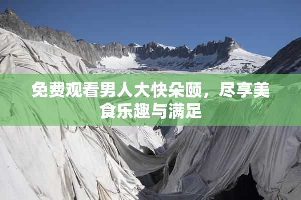 免费观看男人大快朵颐，尽享美食乐趣与满足