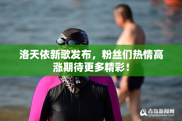 洛天依新歌发布，粉丝们热情高涨期待更多精彩！