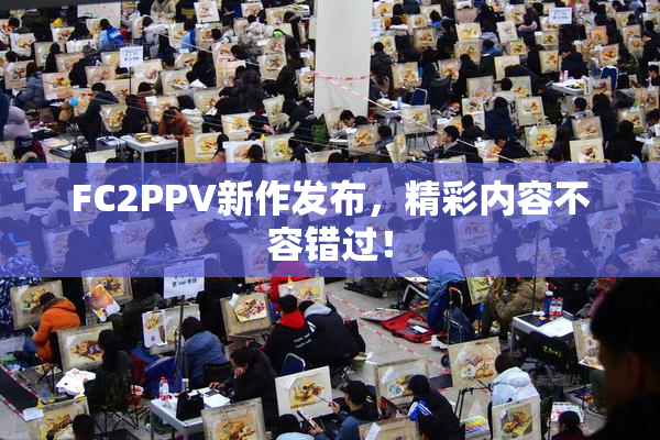 FC2PPV新作发布，精彩内容不容错过！