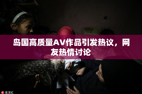 岛国高质量AV作品引发热议，网友热情讨论