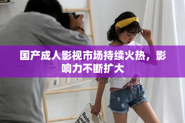 国产成人影视市场持续火热，影响力不断扩大