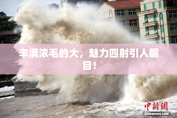 丰满浓毛的大，魅力四射引人瞩目！