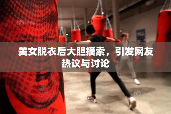 美女脱衣后大胆摸索，引发网友热议与讨论