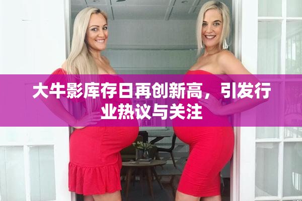大牛影库存日再创新高，引发行业热议与关注