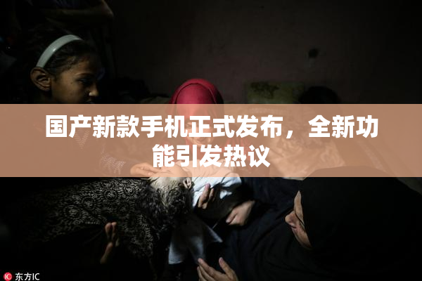 国产新款手机正式发布，全新功能引发热议