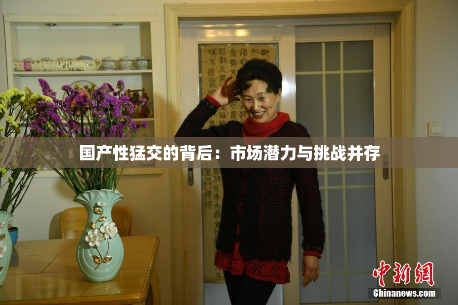 国产性猛交的背后：市场潜力与挑战并存
