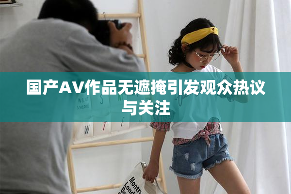 国产AV作品无遮掩引发观众热议与关注