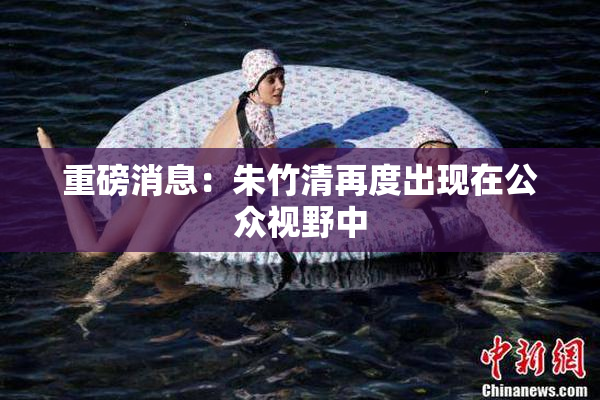 重磅消息：朱竹清再度出现在公众视野中