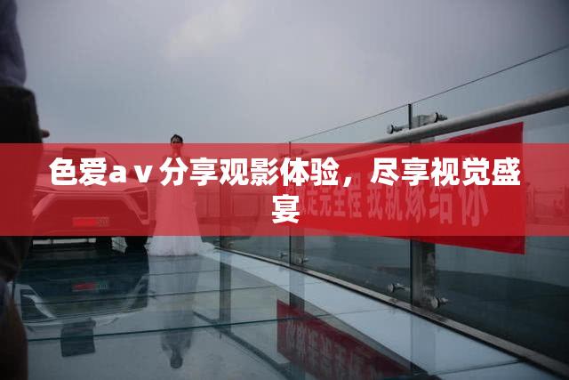 色爱aⅴ分享观影体验，尽享视觉盛宴