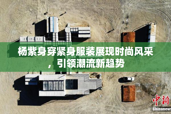 杨紫身穿紧身服装展现时尚风采，引领潮流新趋势