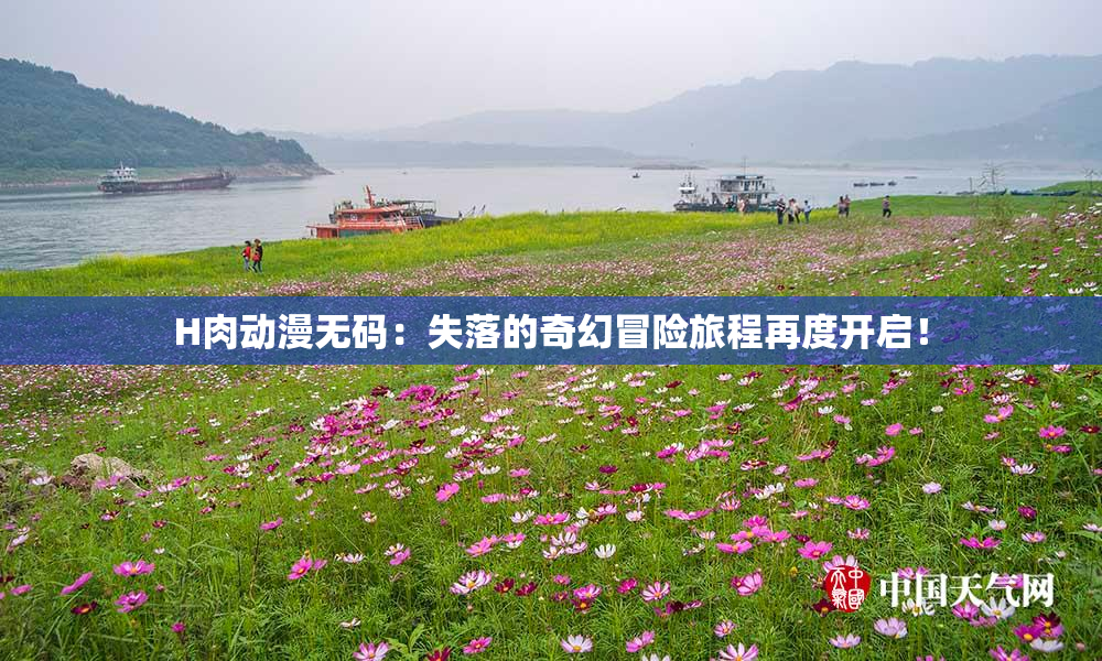 H肉动漫无码：失落的奇幻冒险旅程再度开启！