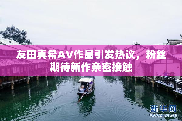 友田真希AV作品引发热议，粉丝期待新作亲密接触