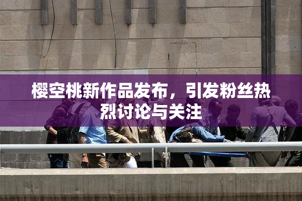 樱空桃新作品发布，引发粉丝热烈讨论与关注