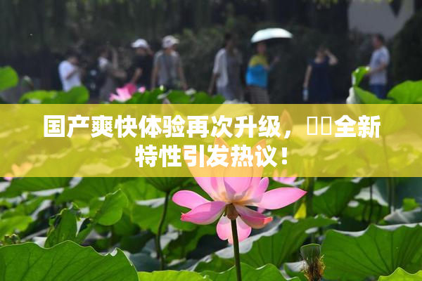 国产爽快体验再次升级，❌‌全新特性引发热议！