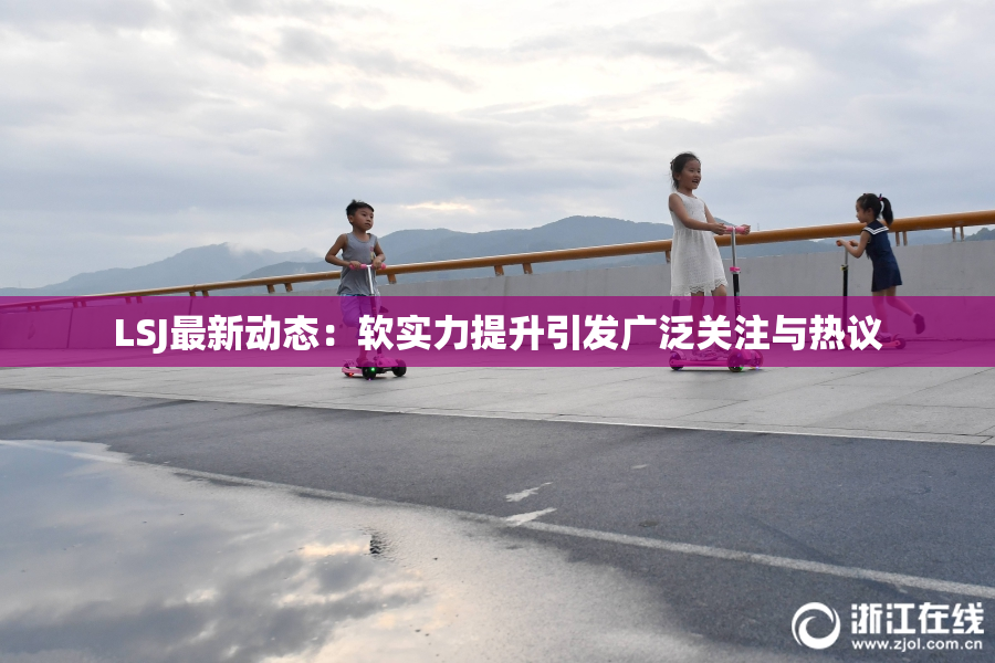 LSJ最新动态：软实力提升引发广泛关注与热议