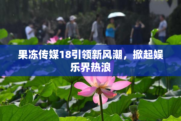 果冻传媒18引领新风潮，掀起娱乐界热浪