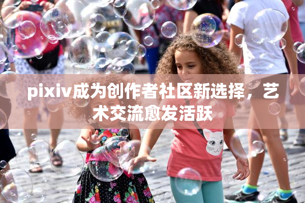 pixiv成为创作者社区新选择，艺术交流愈发活跃