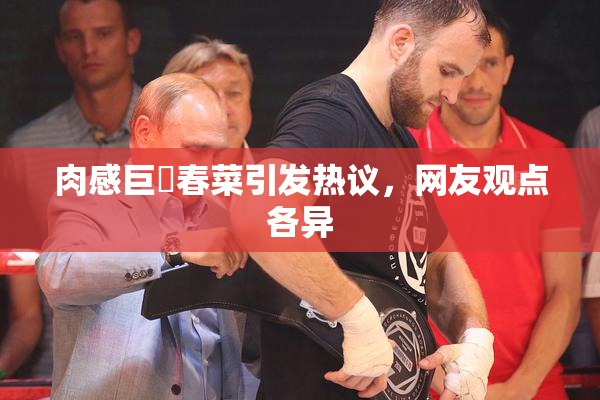 肉感巨凥春菜引发热议，网友观点各异