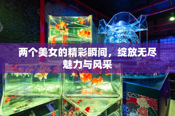 两个美女的精彩瞬间，绽放无尽魅力与风采